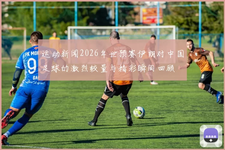 运动新闻2026年世预赛伊朗对中国足球的激烈较量与精彩瞬间回顾