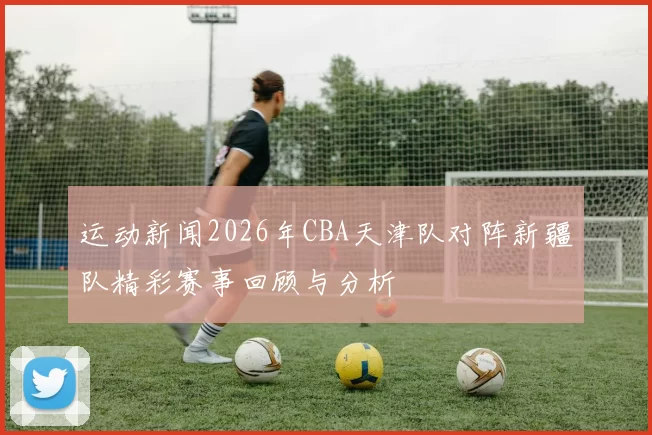 运动新闻2026年CBA天津队对阵新疆队精彩赛事回顾与分析
