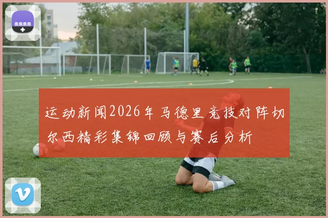 运动新闻2026年马德里竞技对阵切尔西精彩集锦回顾与赛后分析