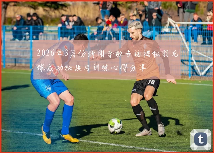 2026年3月份新闻李敏专访揭秘羽毛球成功秘诀与训练心得分享