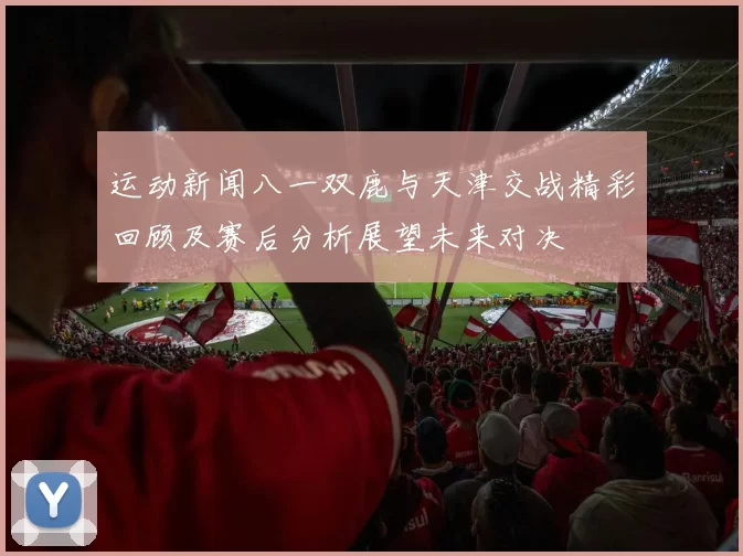 运动新闻八一双鹿与天津交战精彩回顾及赛后分析展望未来对决